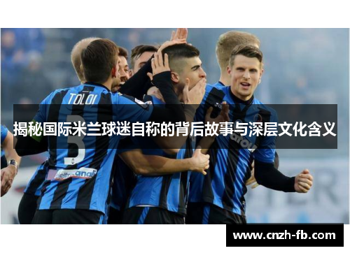 揭秘国际米兰球迷自称的背后故事与深层文化含义 揭秘国际米兰球迷自称的背后故事与深层文化含义