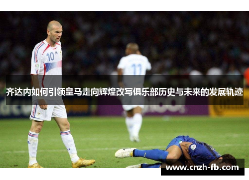 齐达内如何引领皇马走向辉煌改写俱乐部历史与未来的发展轨迹