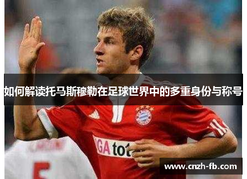 如何解读托马斯穆勒在足球世界中的多重身份与称号
