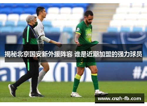 揭秘北京国安新外援阵容 谁是近期加盟的强力球员