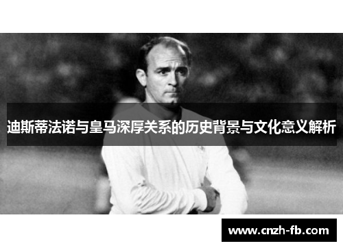 迪斯蒂法诺与皇马深厚关系的历史背景与文化意义解析