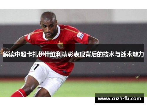 解读中超卡扎伊什维利精彩表现背后的技术与战术魅力 解读中超卡扎伊什维利精彩表现背后的技术与战术魅力