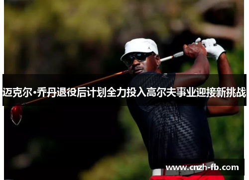 迈克尔·乔丹退役后计划全力投入高尔夫事业迎接新挑战 迈克尔·乔丹退役后计划全力投入高尔夫事业迎接新挑战