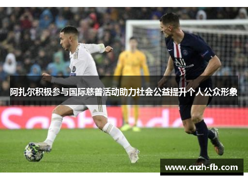 阿扎尔积极参与国际慈善活动助力社会公益提升个人公众形象