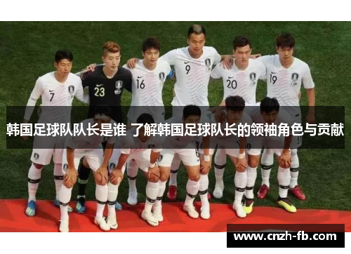 韩国足球队队长是谁 了解韩国足球队长的领袖角色与贡献 韩国足球队队长是谁 了解韩国足球队长的领袖角色与贡献