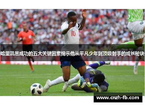 哈里凯恩成功的五大关键因素揭示他从平凡少年到顶级射手的成长秘诀 哈里凯恩成功的五大关键因素揭示他从平凡少年到顶级射手的成长秘诀