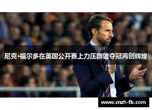 尼克·福尔多在英国公开赛上力压群雄夺冠再创辉煌