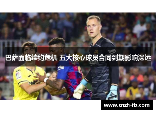 巴萨面临续约危机 五大核心球员合同到期影响深远 巴萨面临续约危机 五大核心球员合同到期影响深远