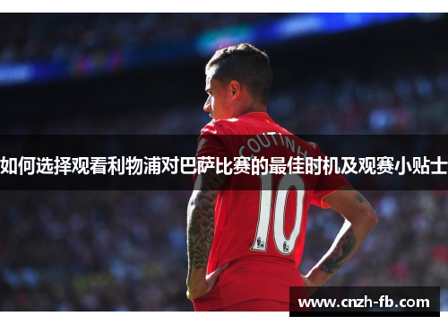 如何选择观看利物浦对巴萨比赛的最佳时机及观赛小贴士