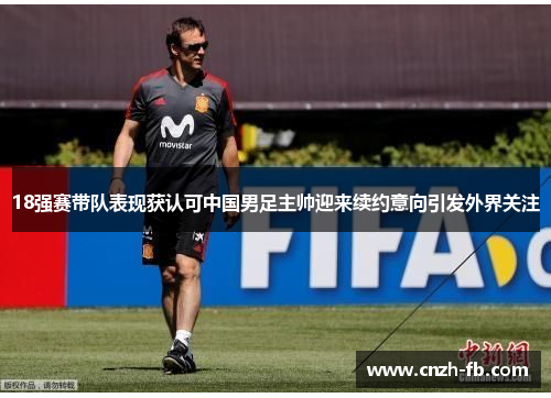 18强赛带队表现获认可中国男足主帅迎来续约意向引发外界关注