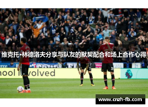 维克托·林德洛夫分享与队友的默契配合和场上合作心得 维克托·林德洛夫分享与队友的默契配合和场上合作心得