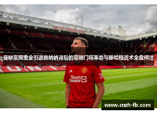 曼联豪掷重金引进奥纳纳背后的豪赌门将革命与滕哈格战术全盘押注 曼联豪掷重金引进奥纳纳背后的豪赌门将革命与滕哈格战术全盘押注
