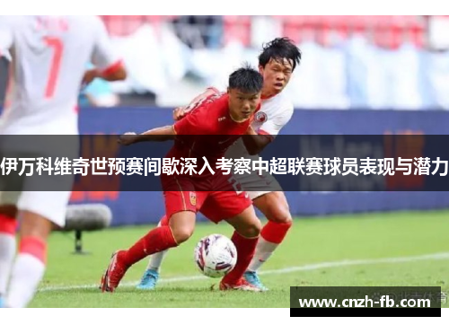 伊万科维奇世预赛间歇深入考察中超联赛球员表现与潜力 伊万科维奇世预赛间歇深入考察中超联赛球员表现与潜力