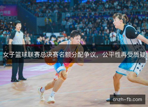 女子篮球联赛总决赛名额分配争议，公平性再受质疑